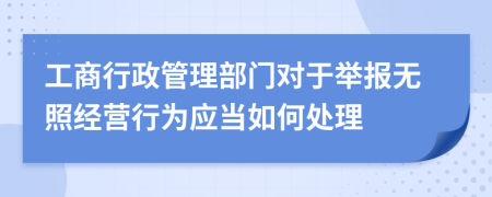 工商行政管理部门对于举报无照经营行为应当如何处理