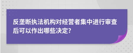 反垄断执法机构对经营者集中进行审查后可以作出哪些决定?