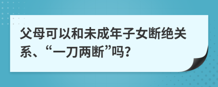 父母可以和未成年子女断绝关系、“一刀两断”吗？