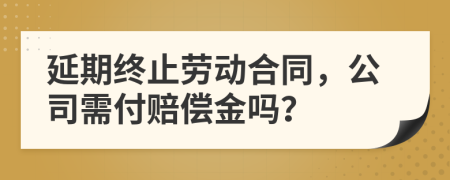 延期终止劳动合同，公司需付赔偿金吗？