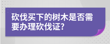 砍伐买下的树木是否需要办理砍伐证?