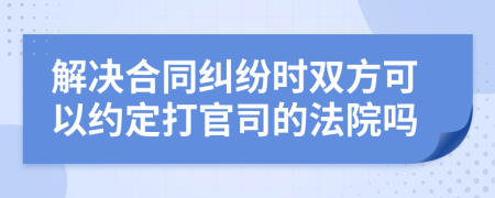 解决合同纠纷时双方可以约定打官司的法院吗