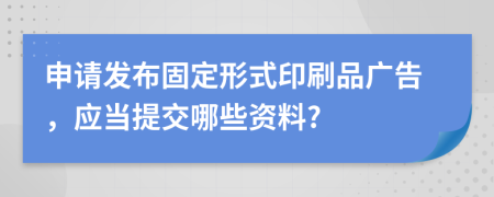 申请发布固定形式印刷品广告，应当提交哪些资料?