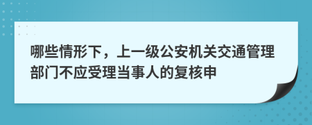 哪些情形下，上一级公安机关交通管理部门不应受理当事人的复核申