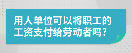 用人单位可以将职工的工资支付给劳动者吗?