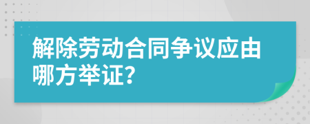 解除劳动合同争议应由哪方举证？