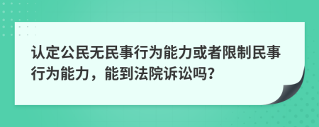 认定公民无民事行为能力或者限制民事行为能力，能到法院诉讼吗？