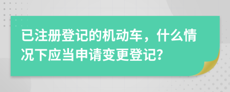 已注册登记的机动车，什么情况下应当申请变更登记？