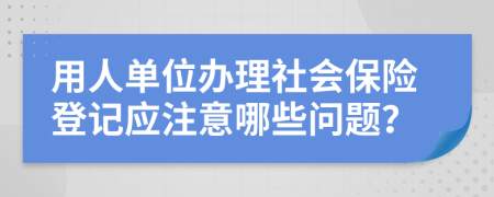 用人单位办理社会保险登记应注意哪些问题？