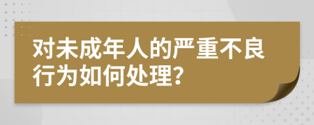 对未成年人的严重不良行为如何处理？