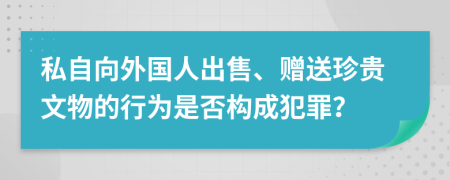 私自向外国人出售、赠送珍贵文物的行为是否构成犯罪？