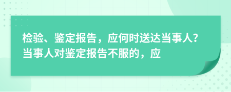 检验、鉴定报告，应何时送达当事人？当事人对鉴定报告不服的，应