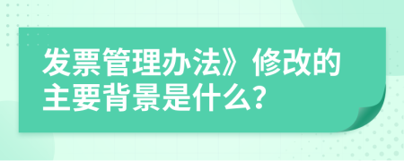 发票管理办法》修改的主要背景是什么？