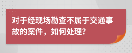 对于经现场勘查不属于交通事故的案件，如何处理？