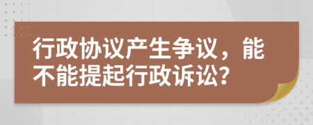 行政协议产生争议，能不能提起行政诉讼？