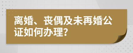 离婚、丧偶及未再婚公证如何办理？