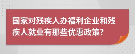 国家对残疾人办福利企业和残疾人就业有那些优惠政策？