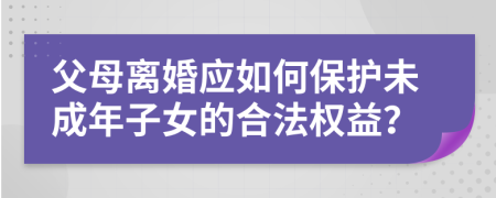 父母离婚应如何保护未成年子女的合法权益？