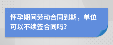 怀孕期间劳动合同到期，单位可以不续签合同吗？