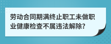 劳动合同期满终止职工未做职业健康检查不属违法解除？
