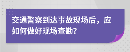 交通警察到达事故现场后，应如何做好现场查勘？