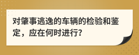 对肇事逃逸的车辆的检验和鉴定，应在何时进行？