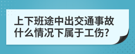 上下班途中出交通事故什么情况下属于工伤?