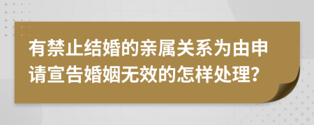 有禁止结婚的亲属关系为由申请宣告婚姻无效的怎样处理？