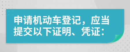 申请机动车登记，应当提交以下证明、凭证：