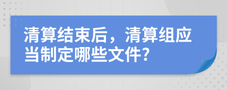 清算结束后，清算组应当制定哪些文件?