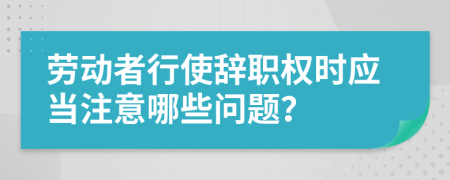 劳动者行使辞职权时应当注意哪些问题？