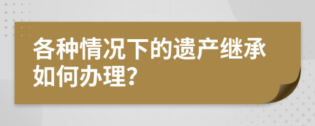 各种情况下的遗产继承如何办理？