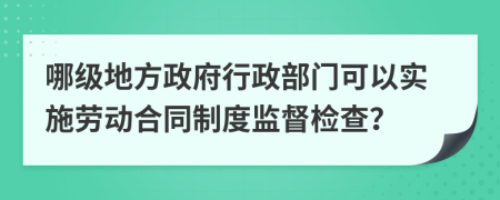 哪级地方政府行政部门可以实施劳动合同制度监督检查？