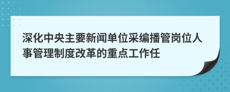 深化中央主要新闻单位采编播管岗位人事管理制度改革的重点工作任