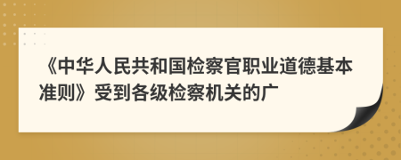 《中华人民共和国检察官职业道德基本准则》受到各级检察机关的广