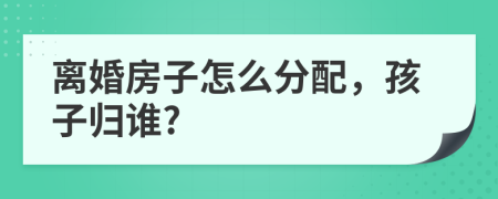 离婚房子怎么分配，孩子归谁?