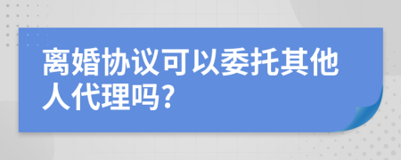 离婚协议可以委托其他人代理吗?