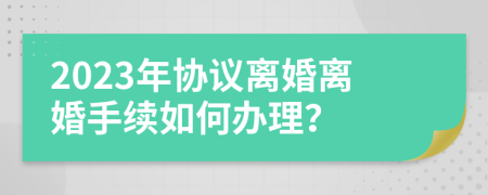 2023年协议离婚离婚手续如何办理？