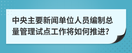 中央主要新闻单位人员编制总量管理试点工作将如何推进？