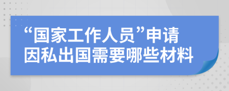 “国家工作人员”申请因私出国需要哪些材料