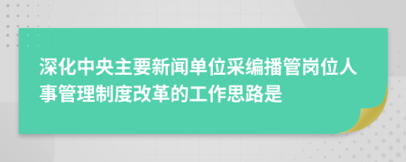 深化中央主要新闻单位采编播管岗位人事管理制度改革的工作思路是