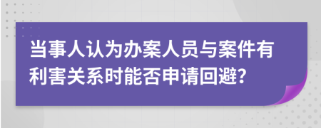 当事人认为办案人员与案件有利害关系时能否申请回避？