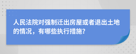 人民法院对强制迁出房屋或者退出土地的情况，有哪些执行措施？