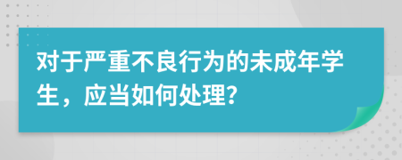 对于严重不良行为的未成年学生，应当如何处理？