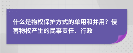 什么是物权保护方式的单用和并用？侵害物权产生的民事责任、行政