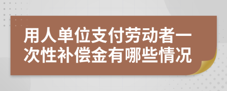 用人单位支付劳动者一次性补偿金有哪些情况