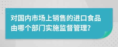 对国内市场上销售的进口食品由哪个部门实施监督管理？