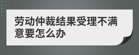 劳动仲裁结果受理不满意要怎么办