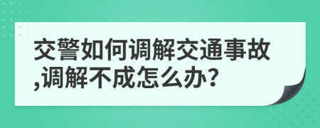 交警如何调解交通事故,调解不成怎么办？