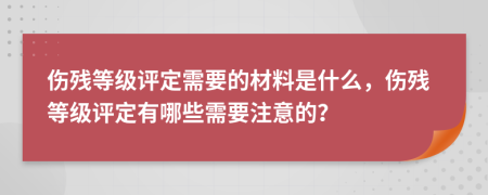 伤残等级评定需要的材料是什么，伤残等级评定有哪些需要注意的？